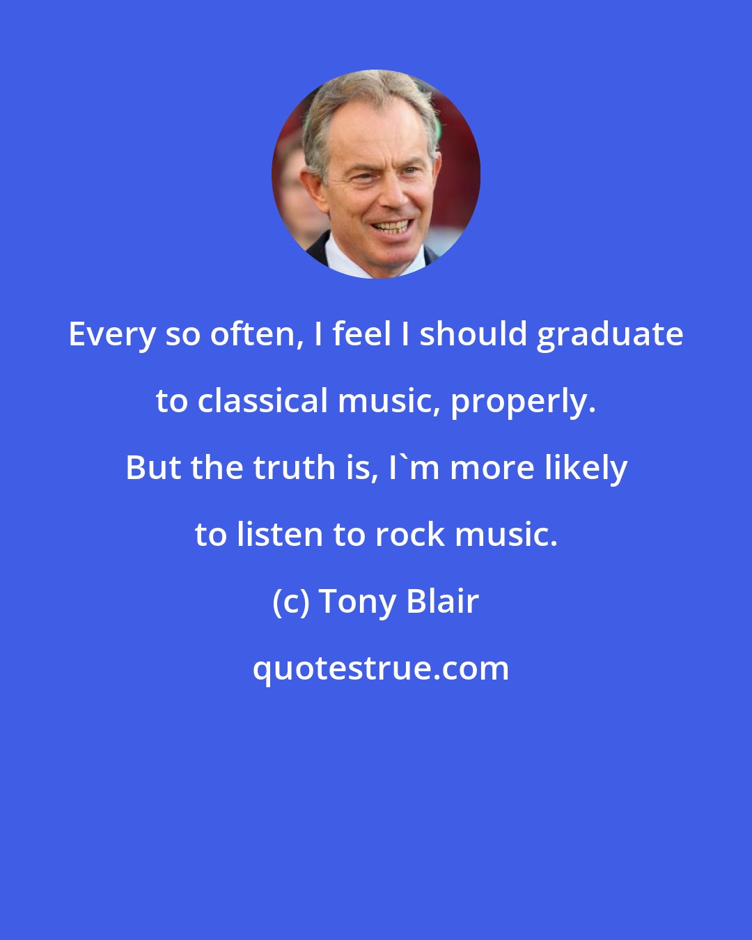 Tony Blair: Every so often, I feel I should graduate to classical music, properly. But the truth is, I'm more likely to listen to rock music.