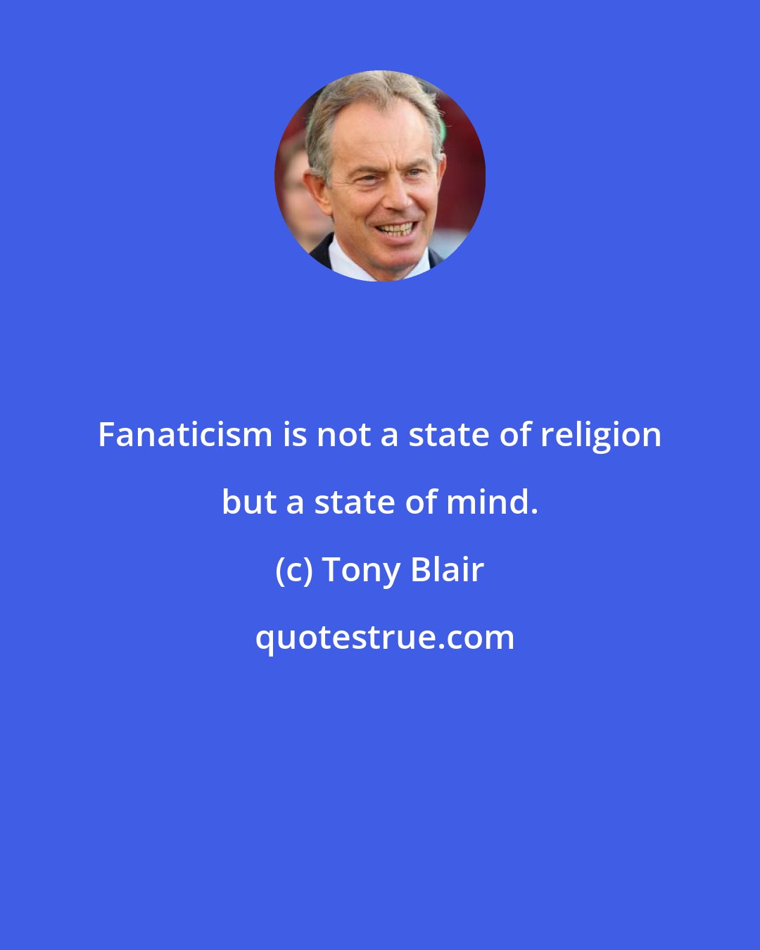 Tony Blair: Fanaticism is not a state of religion but a state of mind.