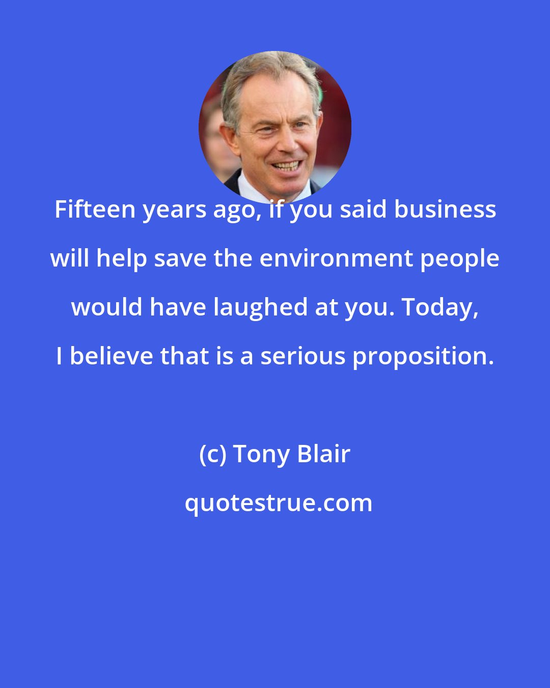 Tony Blair: Fifteen years ago, if you said business will help save the environment people would have laughed at you. Today, I believe that is a serious proposition.