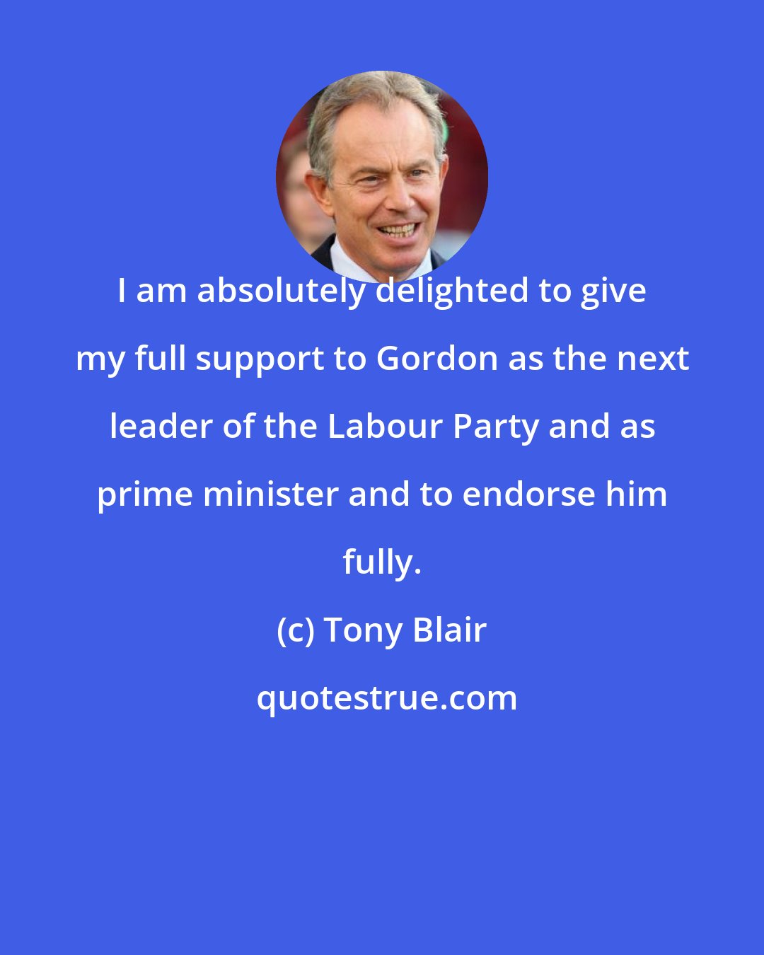 Tony Blair: I am absolutely delighted to give my full support to Gordon as the next leader of the Labour Party and as prime minister and to endorse him fully.