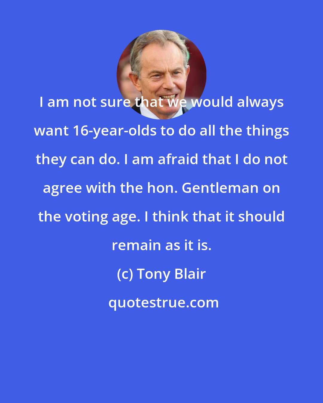 Tony Blair: I am not sure that we would always want 16-year-olds to do all the things they can do. I am afraid that I do not agree with the hon. Gentleman on the voting age. I think that it should remain as it is.