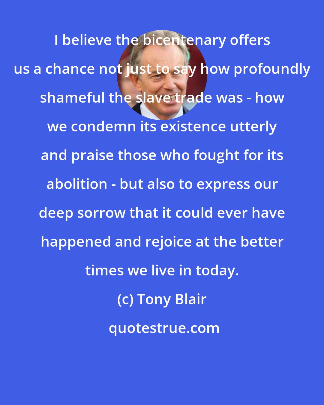 Tony Blair: I believe the bicentenary offers us a chance not just to say how profoundly shameful the slave trade was - how we condemn its existence utterly and praise those who fought for its abolition - but also to express our deep sorrow that it could ever have happened and rejoice at the better times we live in today.