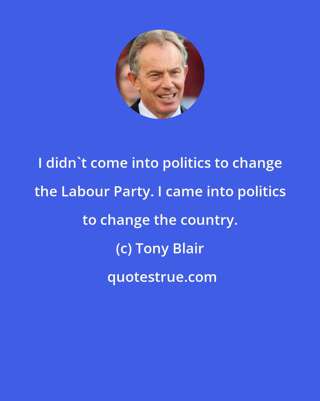 Tony Blair: I didn't come into politics to change the Labour Party. I came into politics to change the country.