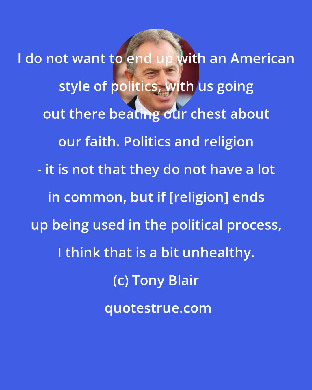 Tony Blair: I do not want to end up with an American style of politics, with us going out there beating our chest about our faith. Politics and religion - it is not that they do not have a lot in common, but if [religion] ends up being used in the political process, I think that is a bit unhealthy.