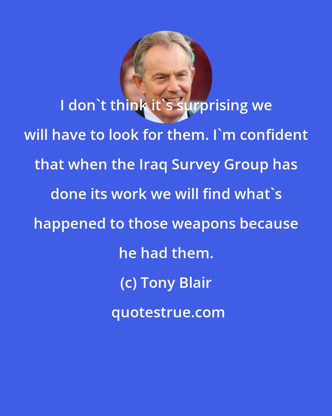 Tony Blair: I don't think it's surprising we will have to look for them. I'm confident that when the Iraq Survey Group has done its work we will find what's happened to those weapons because he had them.