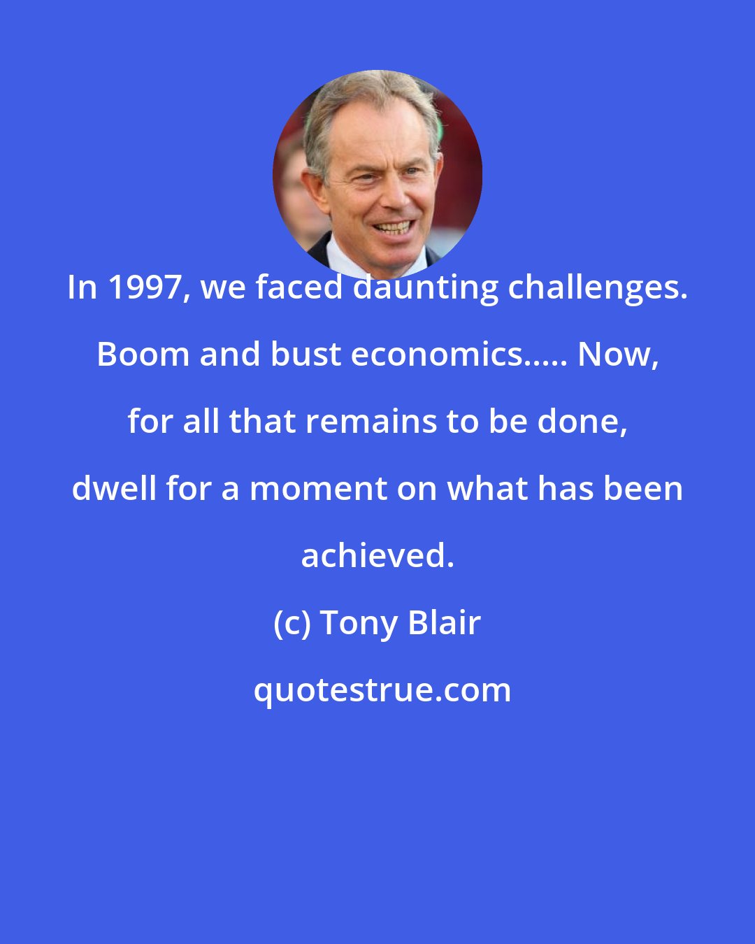 Tony Blair: In 1997, we faced daunting challenges. Boom and bust economics..... Now, for all that remains to be done, dwell for a moment on what has been achieved.