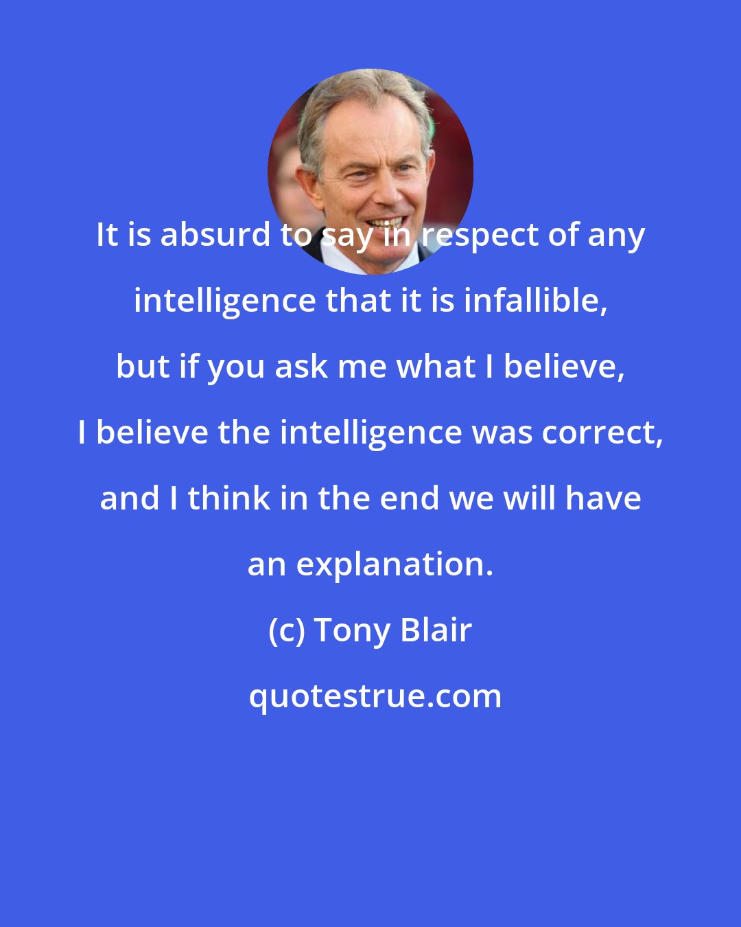 Tony Blair: It is absurd to say in respect of any intelligence that it is infallible, but if you ask me what I believe, I believe the intelligence was correct, and I think in the end we will have an explanation.