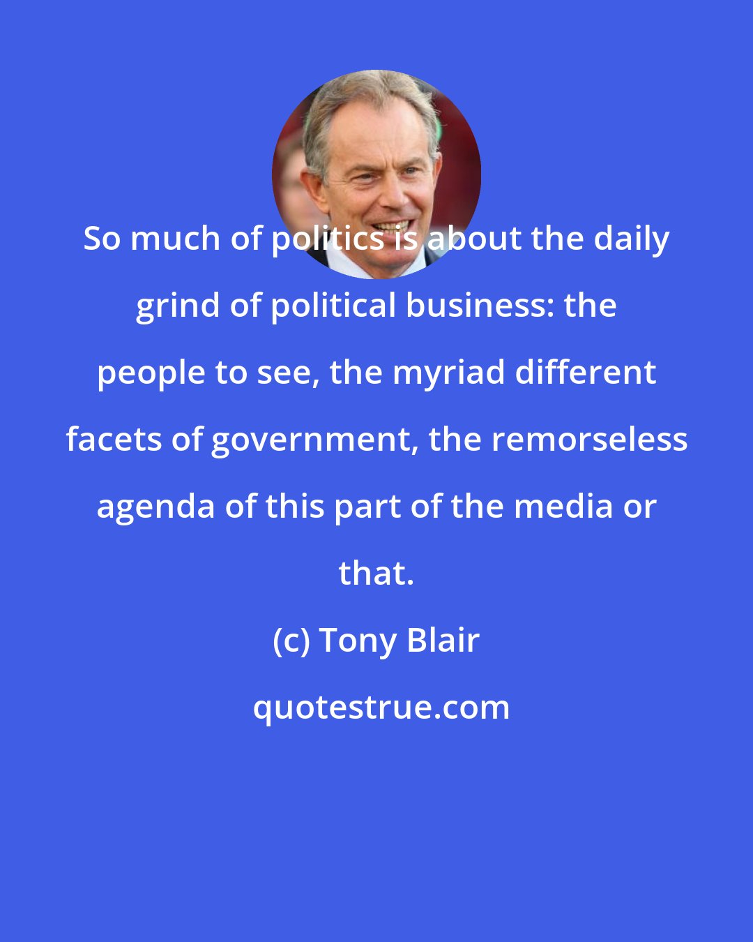 Tony Blair: So much of politics is about the daily grind of political business: the people to see, the myriad different facets of government, the remorseless agenda of this part of the media or that.