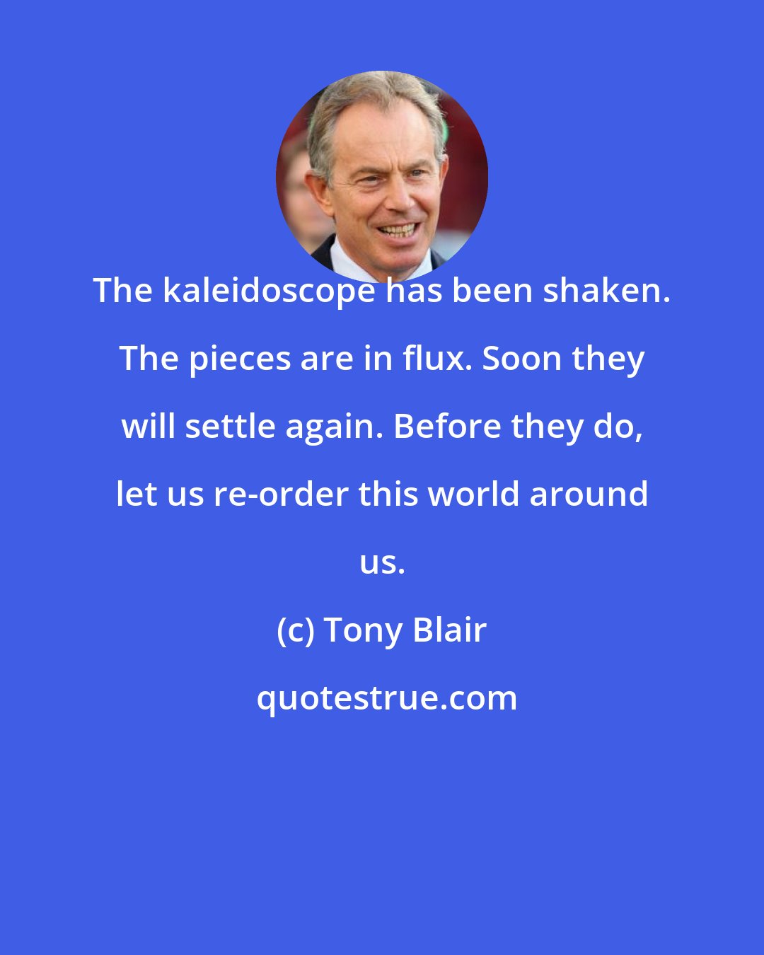 Tony Blair: The kaleidoscope has been shaken. The pieces are in flux. Soon they will settle again. Before they do, let us re-order this world around us.