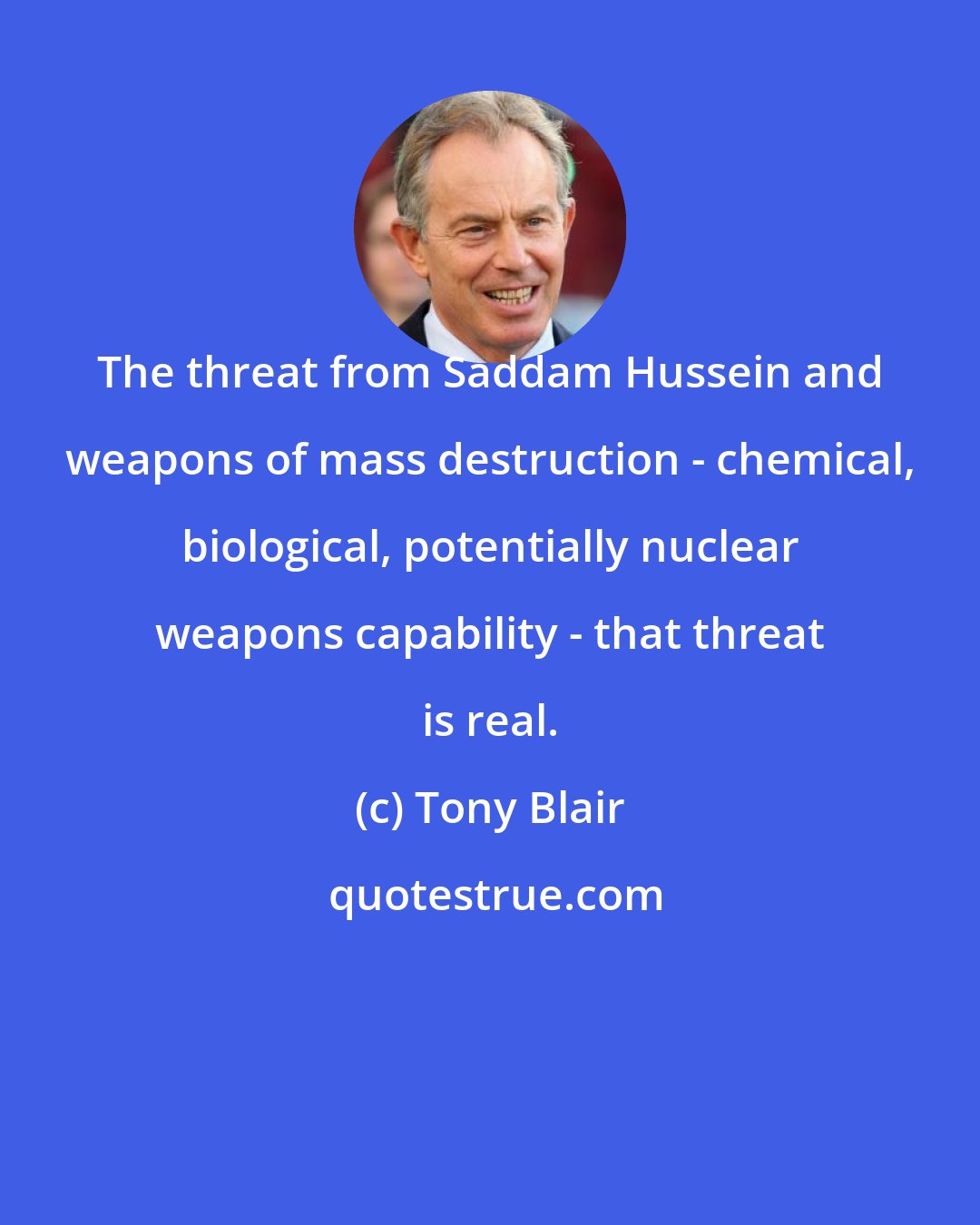 Tony Blair: The threat from Saddam Hussein and weapons of mass destruction - chemical, biological, potentially nuclear weapons capability - that threat is real.