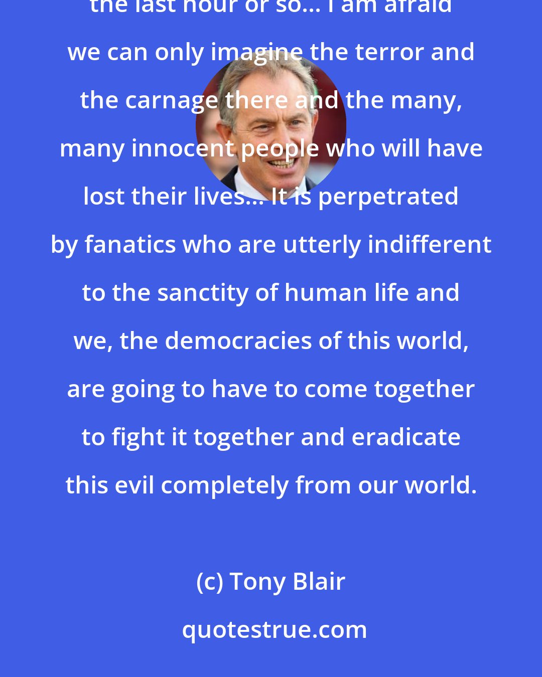 Tony Blair: There have been the most terrible, shocking events taking place in the United States of America within the last hour or so... I am afraid we can only imagine the terror and the carnage there and the many, many innocent people who will have lost their lives... It is perpetrated by fanatics who are utterly indifferent to the sanctity of human life and we, the democracies of this world, are going to have to come together to fight it together and eradicate this evil completely from our world.