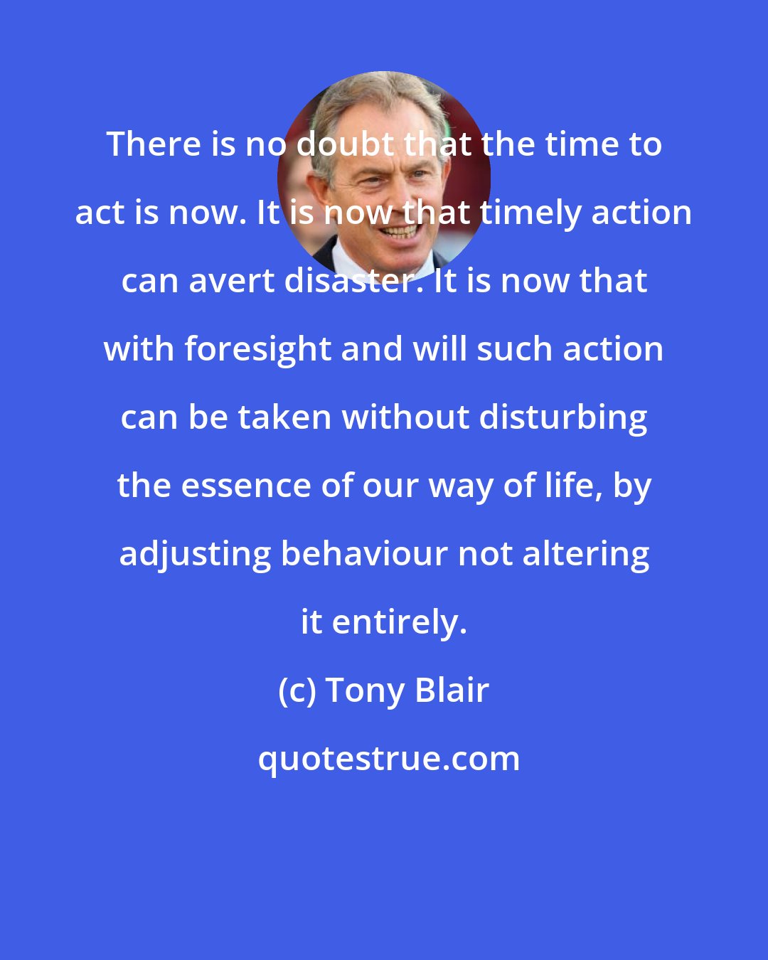 Tony Blair: There is no doubt that the time to act is now. It is now that timely action can avert disaster. It is now that with foresight and will such action can be taken without disturbing the essence of our way of life, by adjusting behaviour not altering it entirely.