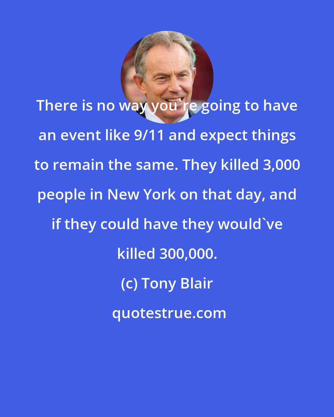 Tony Blair: There is no way you're going to have an event like 9/11 and expect things to remain the same. They killed 3,000 people in New York on that day, and if they could have they would've killed 300,000.