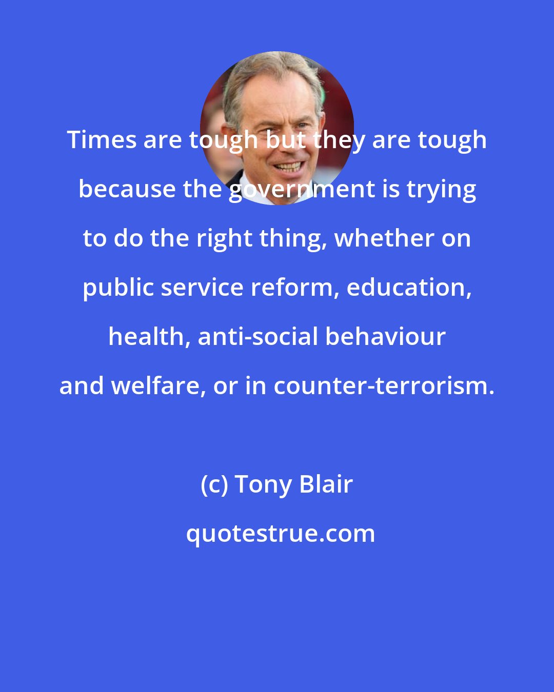 Tony Blair: Times are tough but they are tough because the government is trying to do the right thing, whether on public service reform, education, health, anti-social behaviour and welfare, or in counter-terrorism.