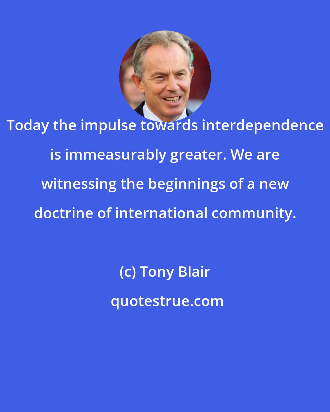 Tony Blair: Today the impulse towards interdependence is immeasurably greater. We are witnessing the beginnings of a new doctrine of international community.