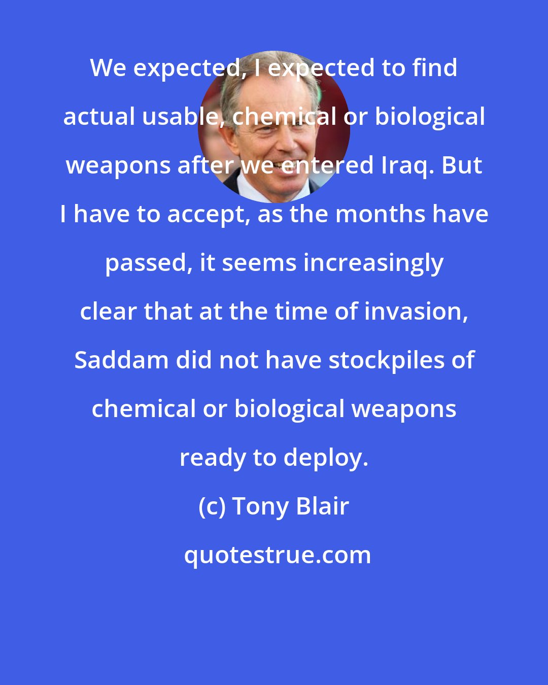 Tony Blair: We expected, I expected to find actual usable, chemical or biological weapons after we entered Iraq. But I have to accept, as the months have passed, it seems increasingly clear that at the time of invasion, Saddam did not have stockpiles of chemical or biological weapons ready to deploy.