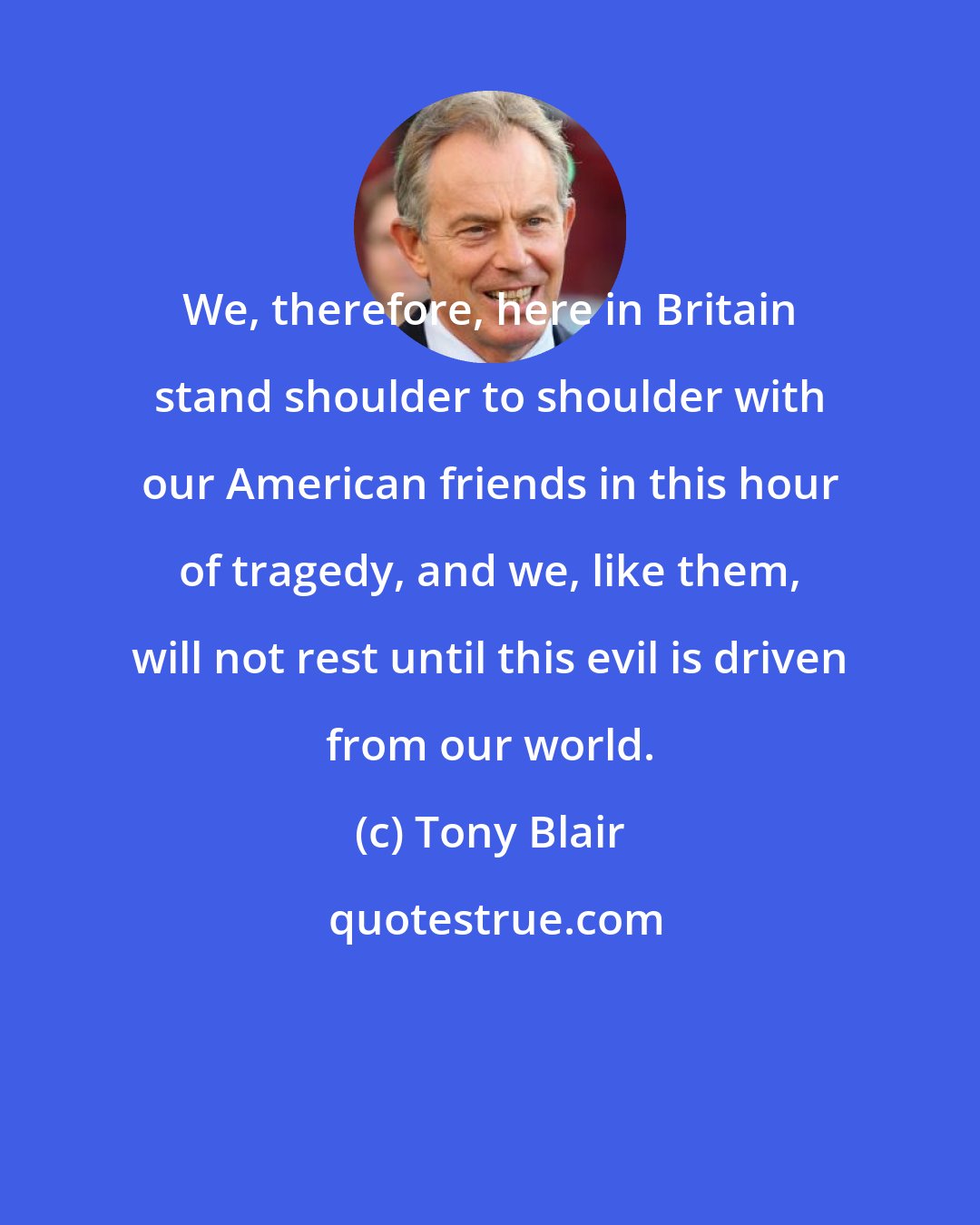 Tony Blair: We, therefore, here in Britain stand shoulder to shoulder with our American friends in this hour of tragedy, and we, like them, will not rest until this evil is driven from our world.