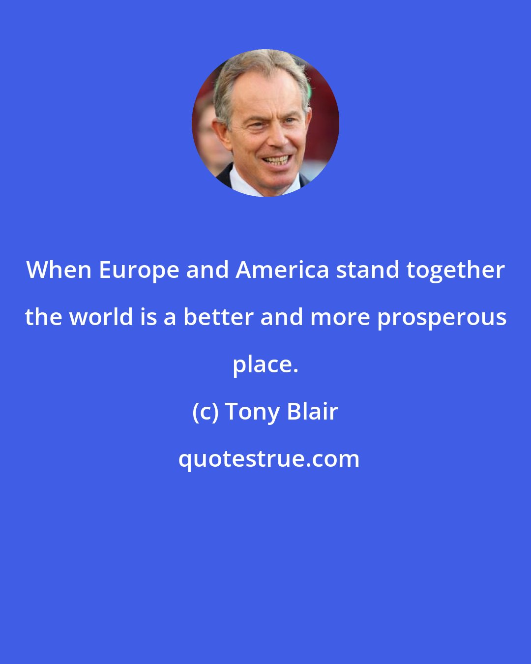 Tony Blair: When Europe and America stand together the world is a better and more prosperous place.