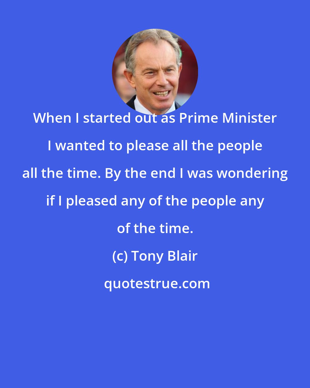 Tony Blair: When I started out as Prime Minister I wanted to please all the people all the time. By the end I was wondering if I pleased any of the people any of the time.