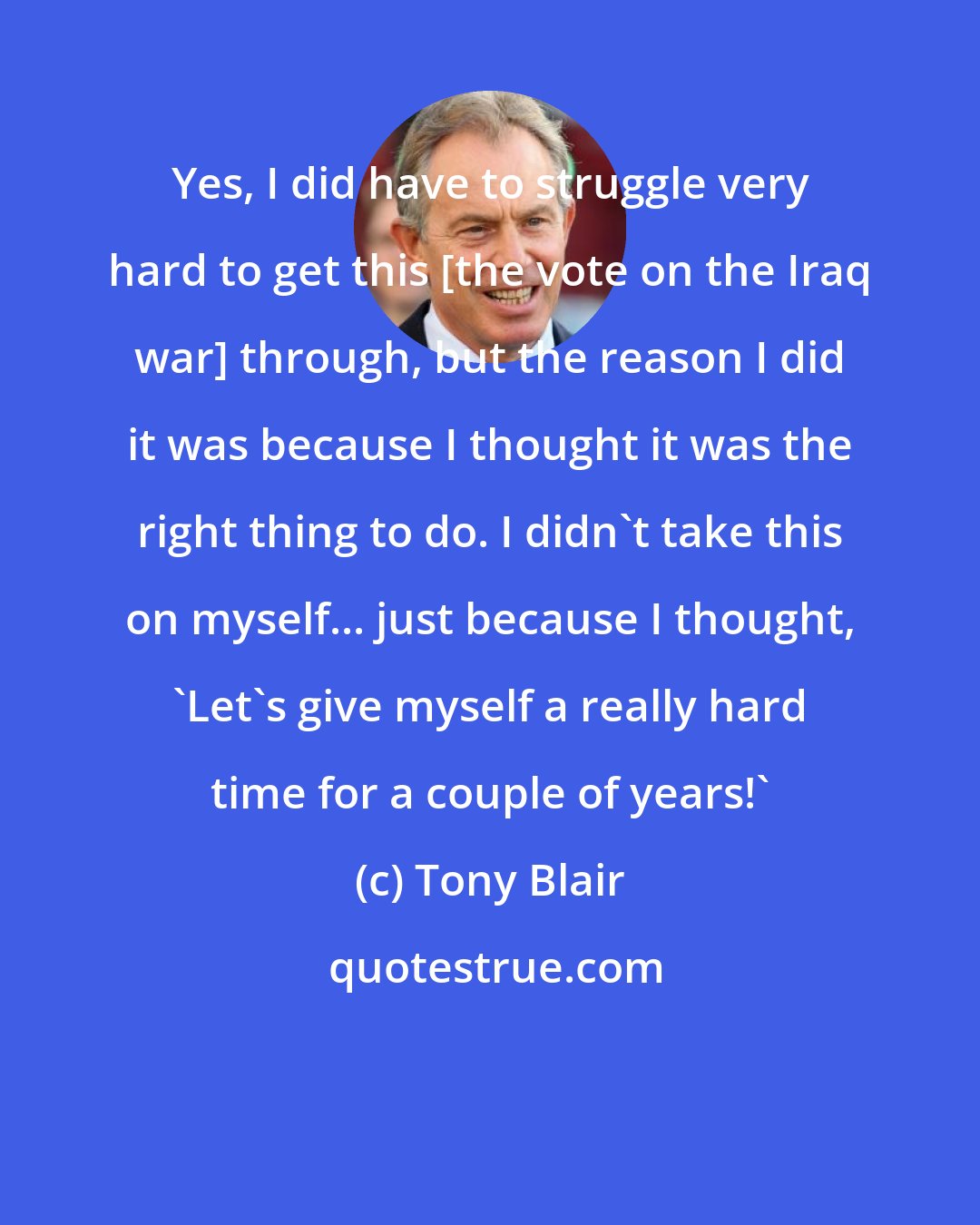 Tony Blair: Yes, I did have to struggle very hard to get this [the vote on the Iraq war] through, but the reason I did it was because I thought it was the right thing to do. I didn't take this on myself... just because I thought, 'Let's give myself a really hard time for a couple of years!'