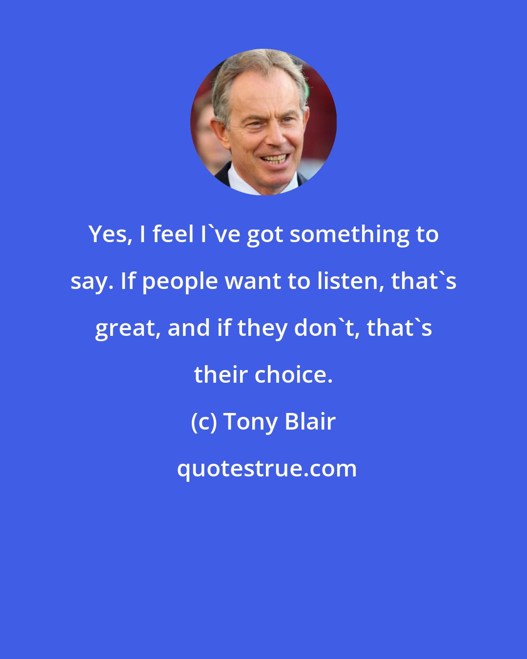 Tony Blair: Yes, I feel I've got something to say. If people want to listen, that's great, and if they don't, that's their choice.