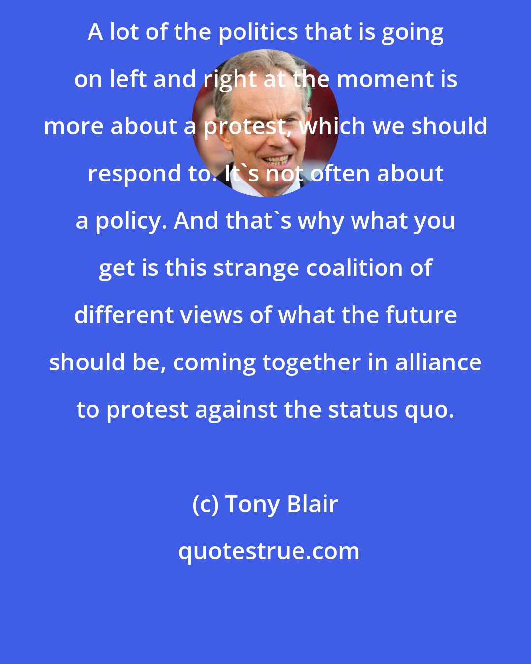 Tony Blair: A lot of the politics that is going on left and right at the moment is more about a protest, which we should respond to. It's not often about a policy. And that's why what you get is this strange coalition of different views of what the future should be, coming together in alliance to protest against the status quo.