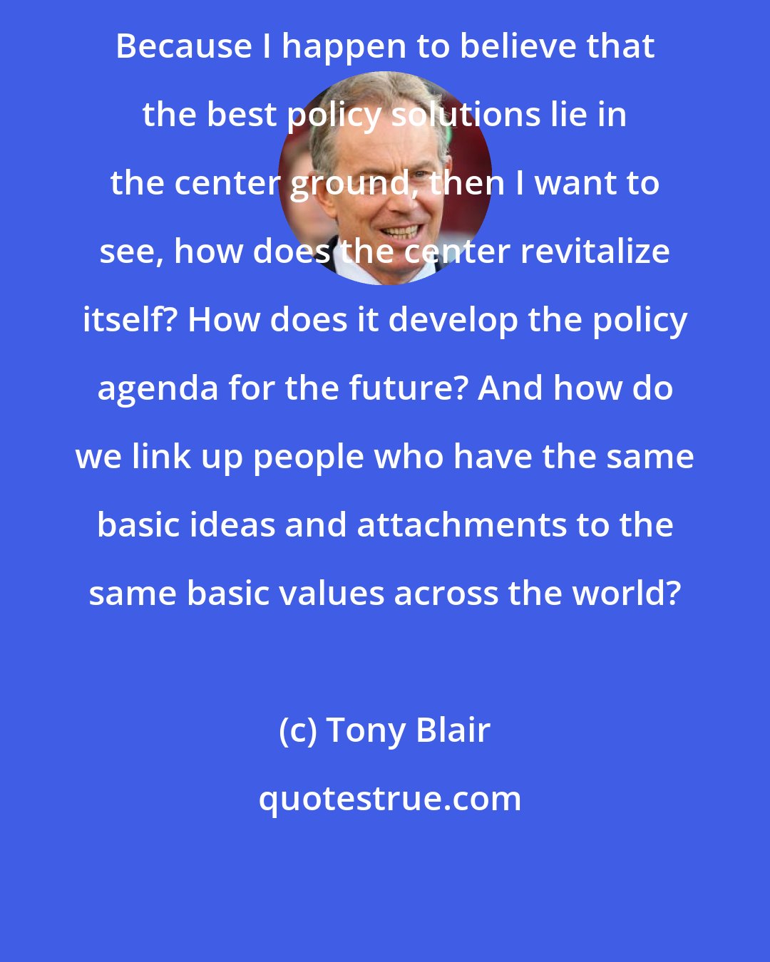 Tony Blair: Because I happen to believe that the best policy solutions lie in the center ground, then I want to see, how does the center revitalize itself? How does it develop the policy agenda for the future? And how do we link up people who have the same basic ideas and attachments to the same basic values across the world?