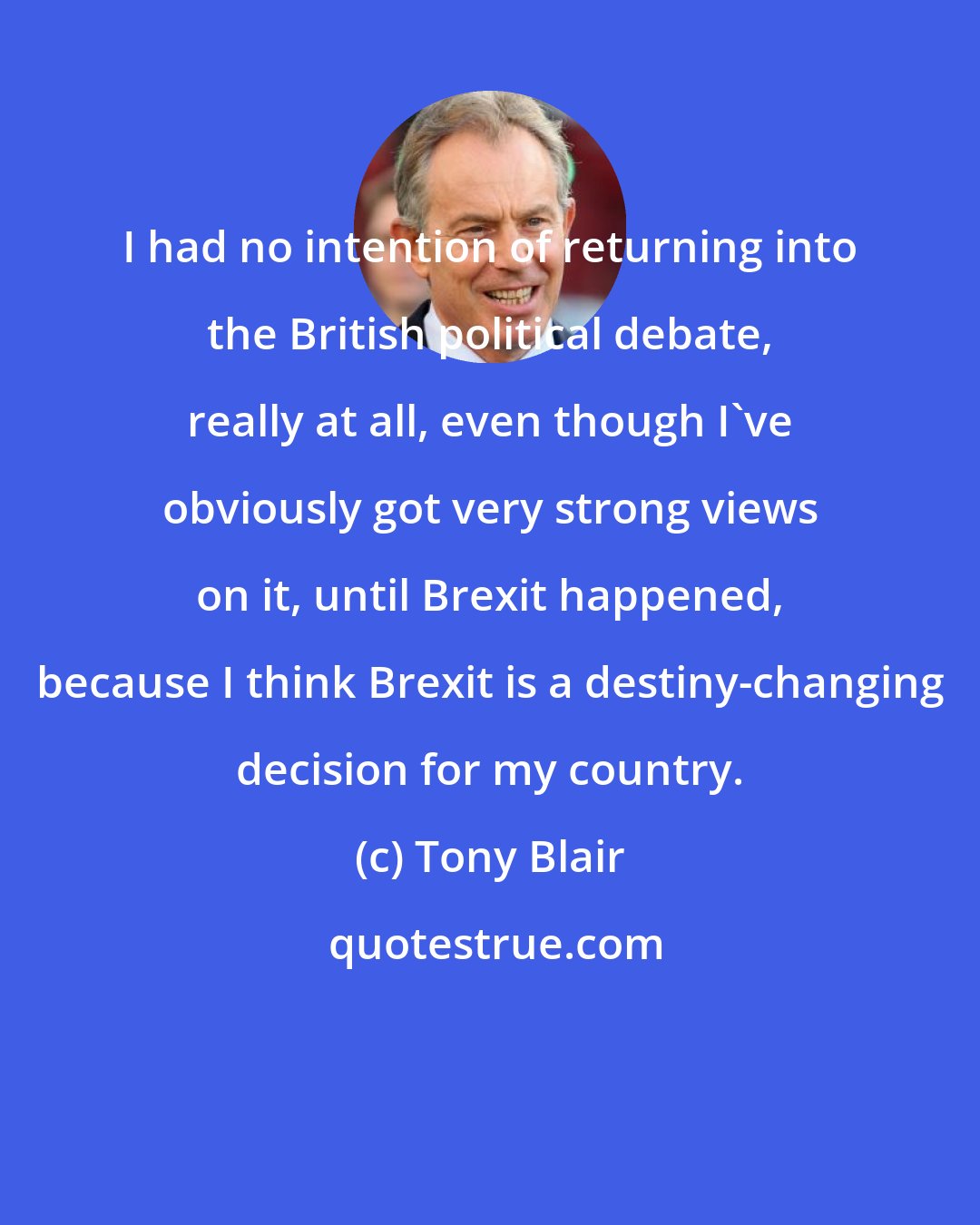 Tony Blair: I had no intention of returning into the British political debate, really at all, even though I've obviously got very strong views on it, until Brexit happened, because I think Brexit is a destiny-changing decision for my country.