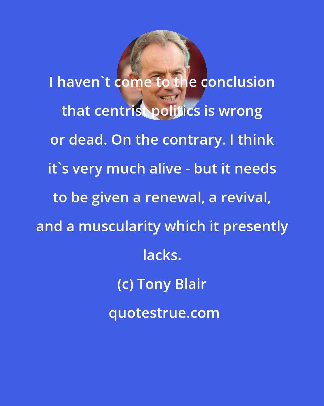 Tony Blair: I haven't come to the conclusion that centrist politics is wrong or dead. On the contrary. I think it's very much alive - but it needs to be given a renewal, a revival, and a muscularity which it presently lacks.