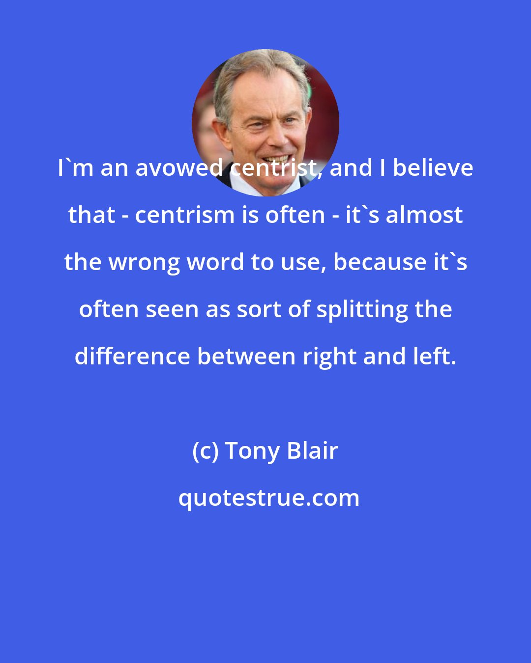 Tony Blair: I'm an avowed centrist, and I believe that - centrism is often - it's almost the wrong word to use, because it's often seen as sort of splitting the difference between right and left.