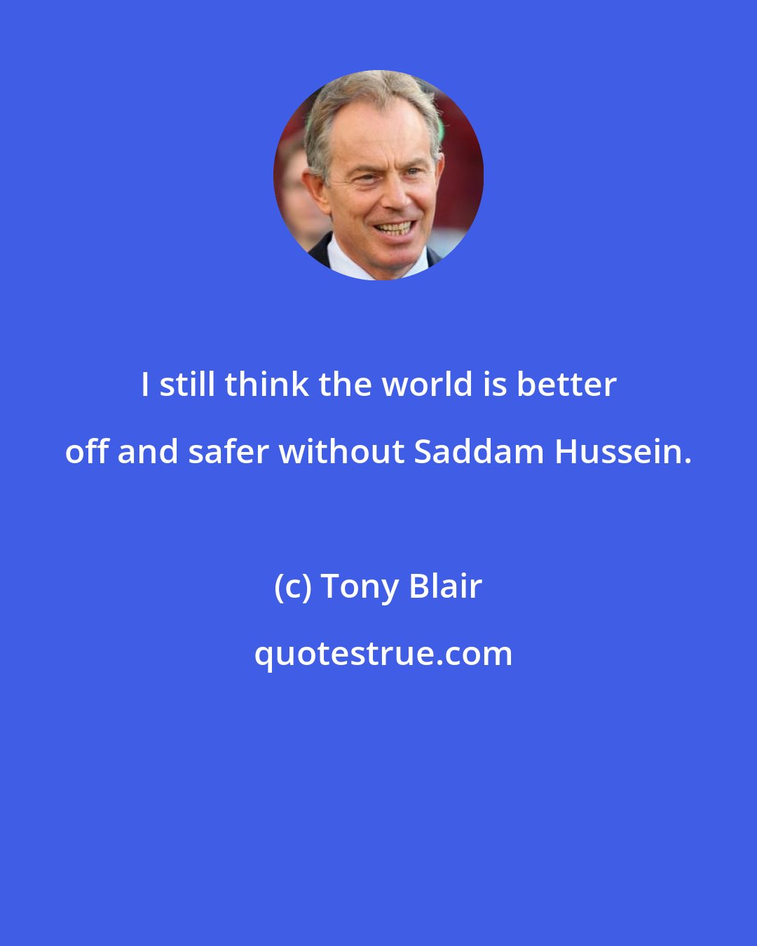 Tony Blair: I still think the world is better off and safer without Saddam Hussein.