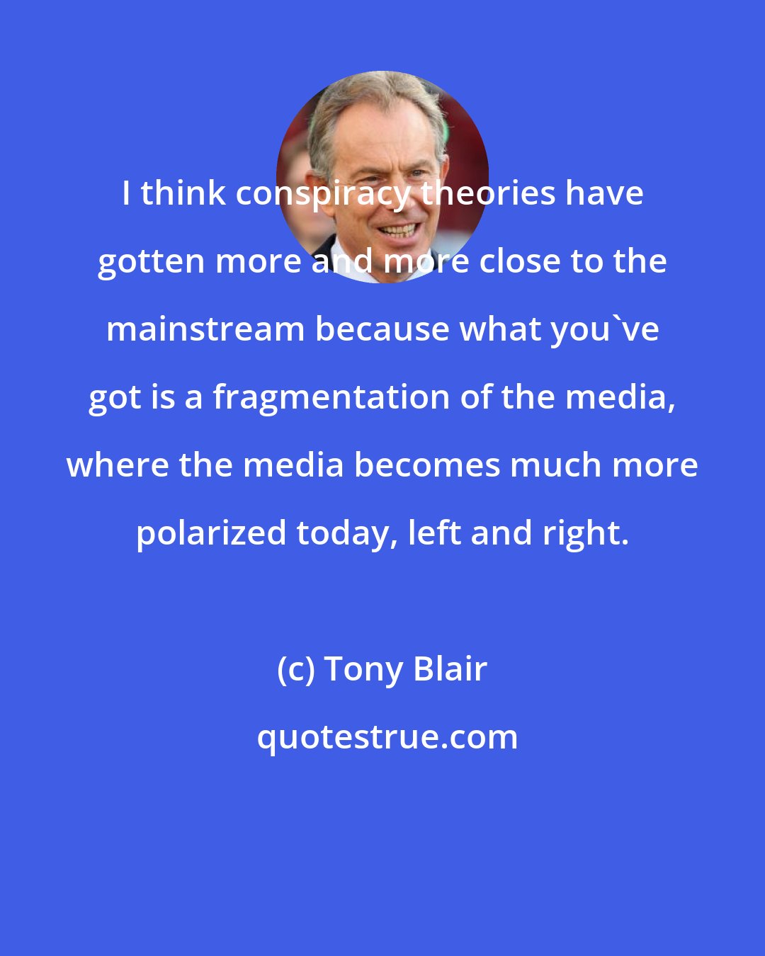 Tony Blair: I think conspiracy theories have gotten more and more close to the mainstream because what you've got is a fragmentation of the media, where the media becomes much more polarized today, left and right.