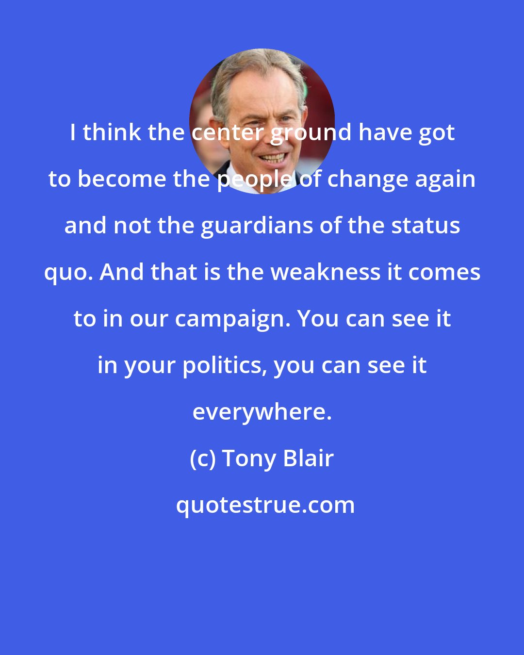 Tony Blair: I think the center ground have got to become the people of change again and not the guardians of the status quo. And that is the weakness it comes to in our campaign. You can see it in your politics, you can see it everywhere.