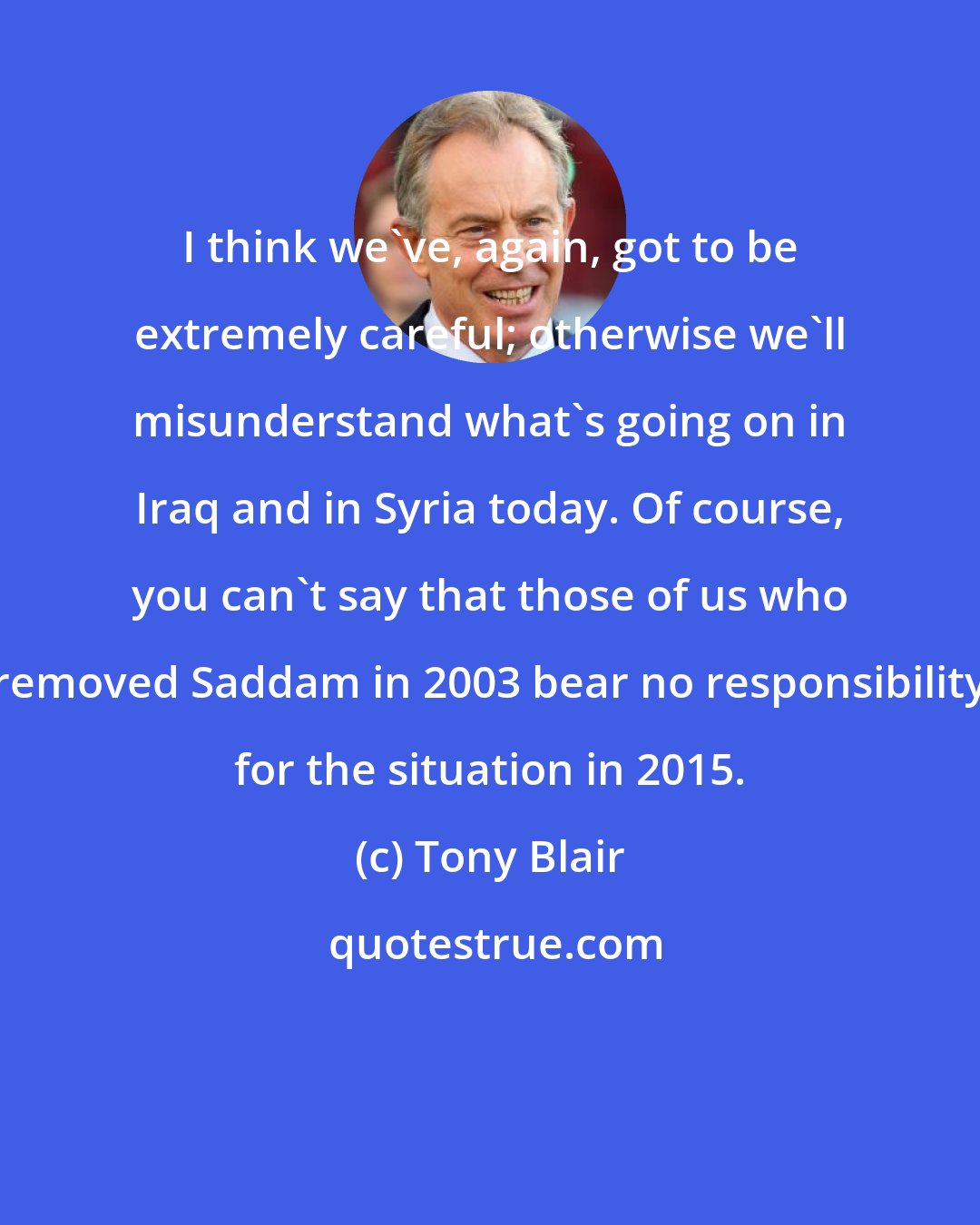 Tony Blair: I think we've, again, got to be extremely careful; otherwise we'll misunderstand what's going on in Iraq and in Syria today. Of course, you can't say that those of us who removed Saddam in 2003 bear no responsibility for the situation in 2015.