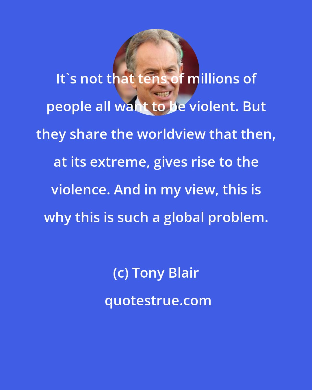 Tony Blair: It's not that tens of millions of people all want to be violent. But they share the worldview that then, at its extreme, gives rise to the violence. And in my view, this is why this is such a global problem.