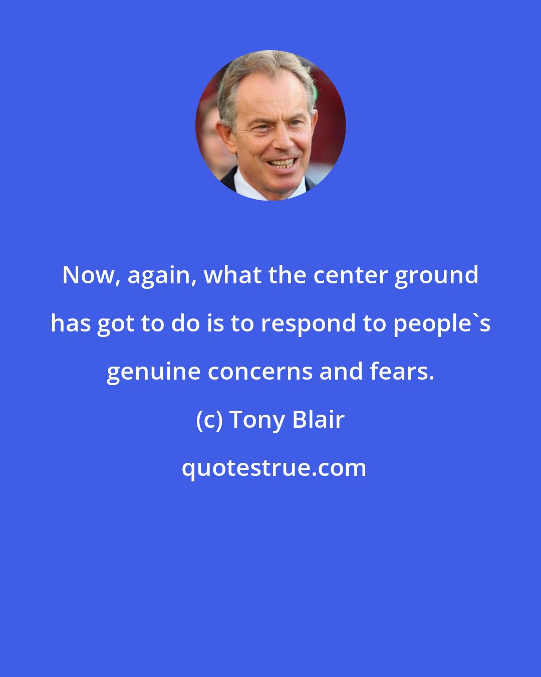 Tony Blair: Now, again, what the center ground has got to do is to respond to people's genuine concerns and fears.