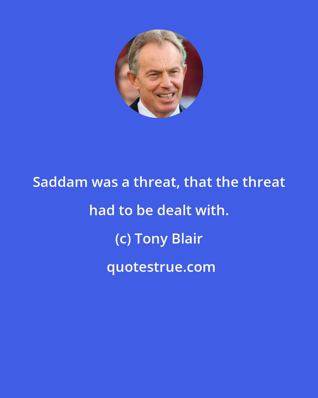 Tony Blair: Saddam was a threat, that the threat had to be dealt with.