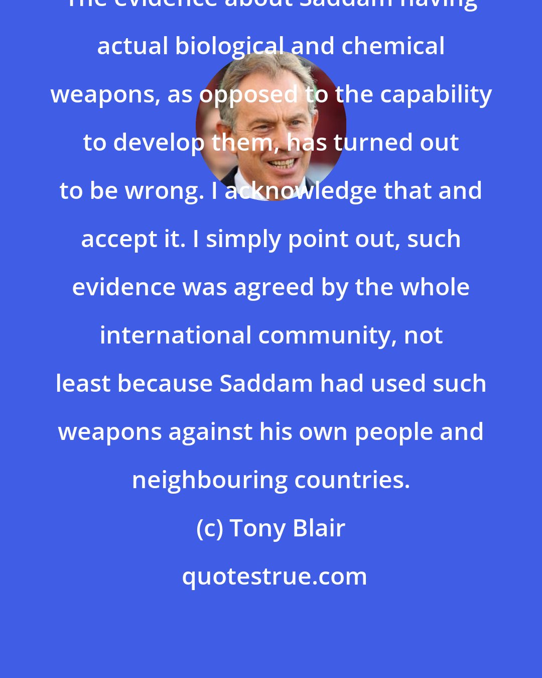 Tony Blair: The evidence about Saddam having actual biological and chemical weapons, as opposed to the capability to develop them, has turned out to be wrong. I acknowledge that and accept it. I simply point out, such evidence was agreed by the whole international community, not least because Saddam had used such weapons against his own people and neighbouring countries.