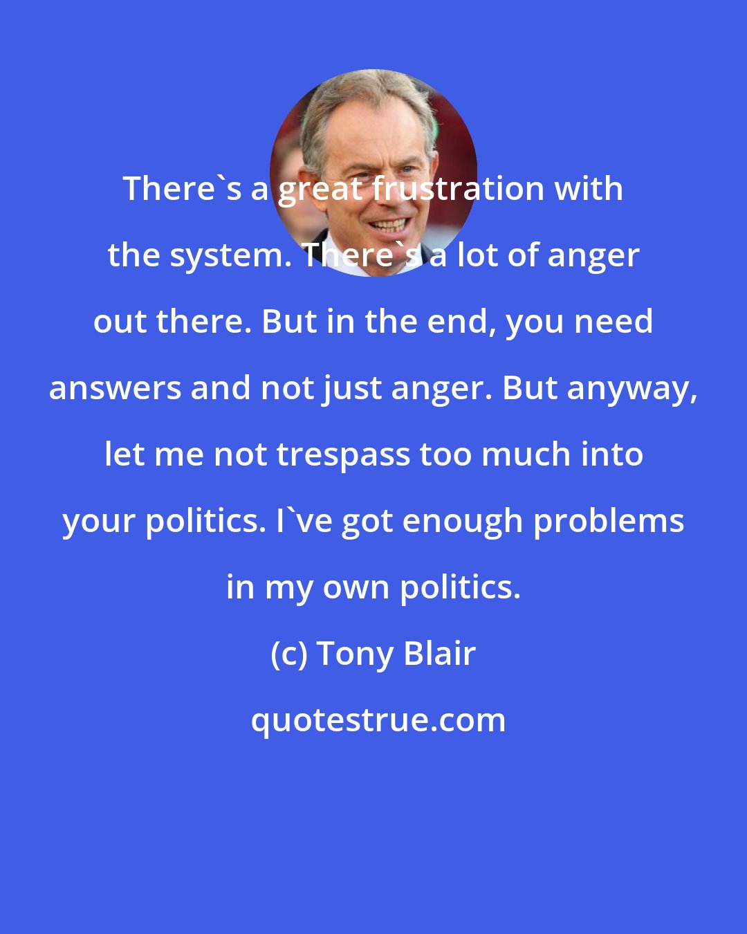 Tony Blair: There's a great frustration with the system. There's a lot of anger out there. But in the end, you need answers and not just anger. But anyway, let me not trespass too much into your politics. I've got enough problems in my own politics.