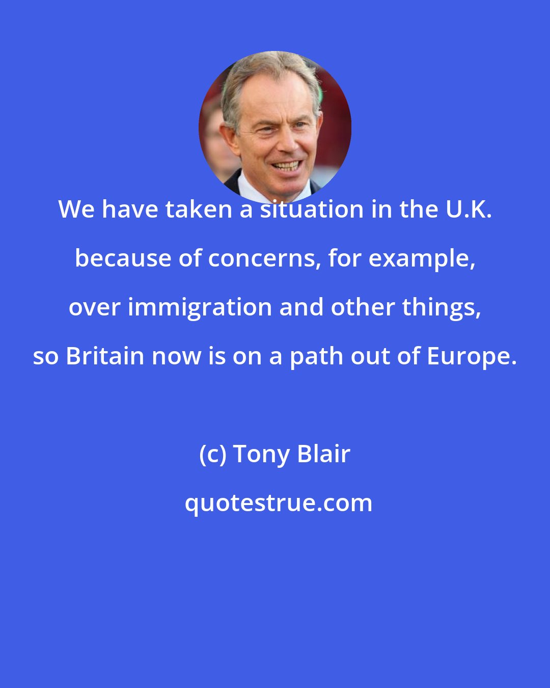 Tony Blair: We have taken a situation in the U.K. because of concerns, for example, over immigration and other things, so Britain now is on a path out of Europe.