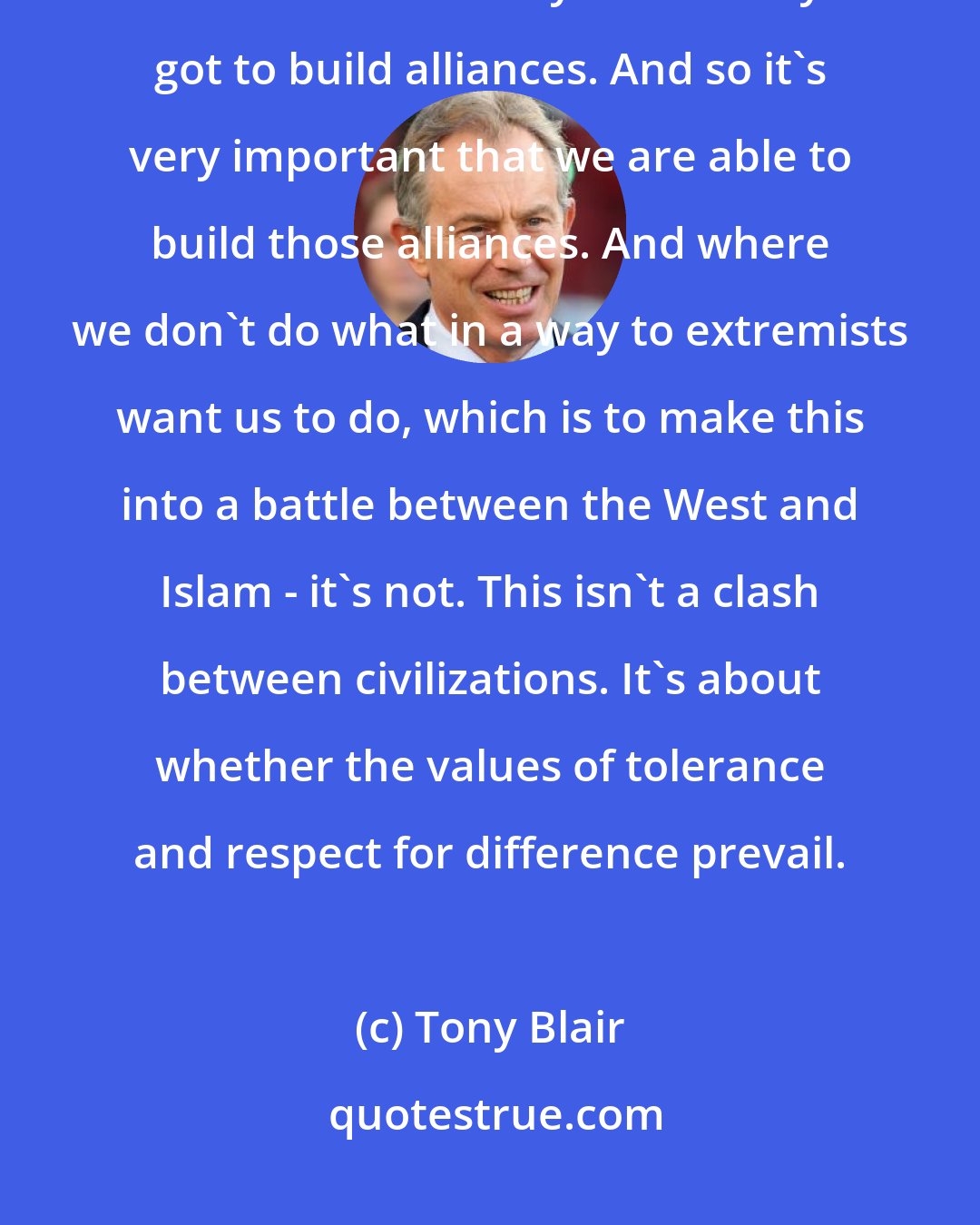 Tony Blair: Well, we definitely need a strong and clear and assertive America. That's for sure. But you've always got to build alliances. And so it's very important that we are able to build those alliances. And where we don't do what in a way to extremists want us to do, which is to make this into a battle between the West and Islam - it's not. This isn't a clash between civilizations. It's about whether the values of tolerance and respect for difference prevail.