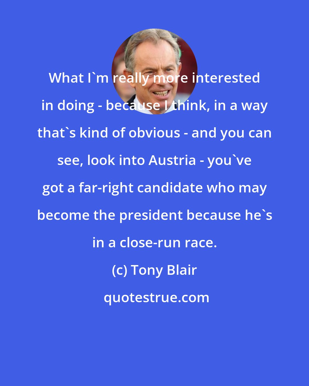 Tony Blair: What I'm really more interested in doing - because I think, in a way that's kind of obvious - and you can see, look into Austria - you've got a far-right candidate who may become the president because he's in a close-run race.