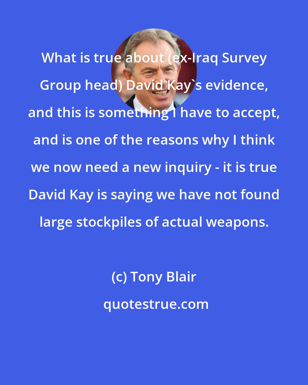 Tony Blair: What is true about (ex-Iraq Survey Group head) David Kay's evidence, and this is something I have to accept, and is one of the reasons why I think we now need a new inquiry - it is true David Kay is saying we have not found large stockpiles of actual weapons.