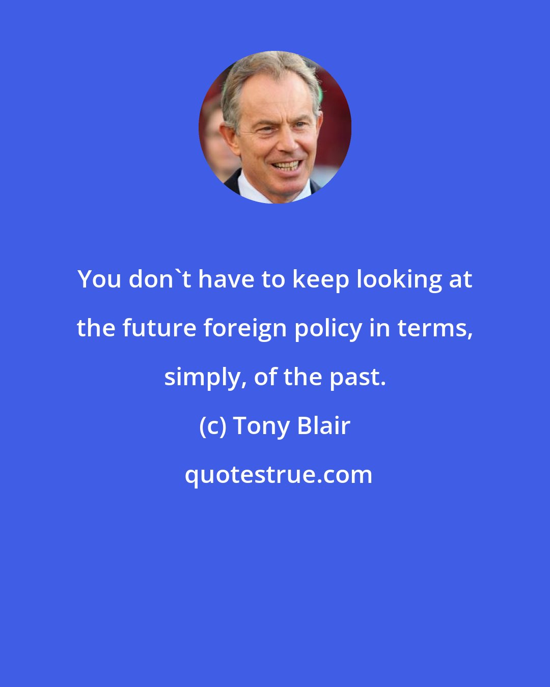 Tony Blair: You don't have to keep looking at the future foreign policy in terms, simply, of the past.