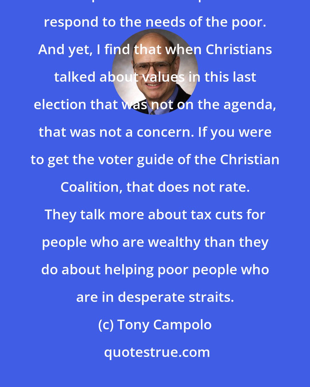 Tony Campolo: Jesus refers to the poor over and over again. There are 2,000 verses of Scripture that call upon us to respond to the needs of the poor. And yet, I find that when Christians talked about values in this last election that was not on the agenda, that was not a concern. If you were to get the voter guide of the Christian Coalition, that does not rate. They talk more about tax cuts for people who are wealthy than they do about helping poor people who are in desperate straits.