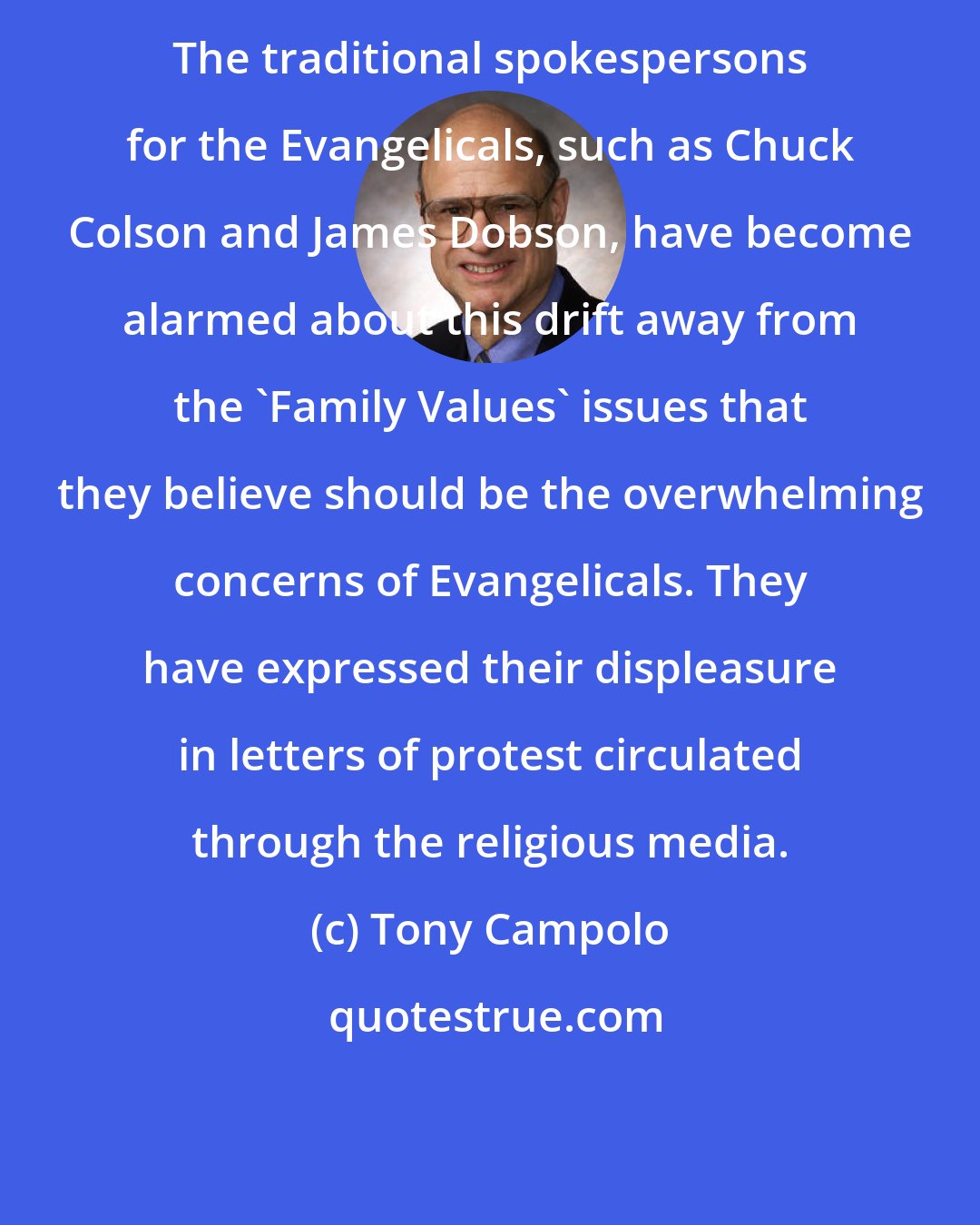 Tony Campolo: The traditional spokespersons for the Evangelicals, such as Chuck Colson and James Dobson, have become alarmed about this drift away from the 'Family Values' issues that they believe should be the overwhelming concerns of Evangelicals. They have expressed their displeasure in letters of protest circulated through the religious media.
