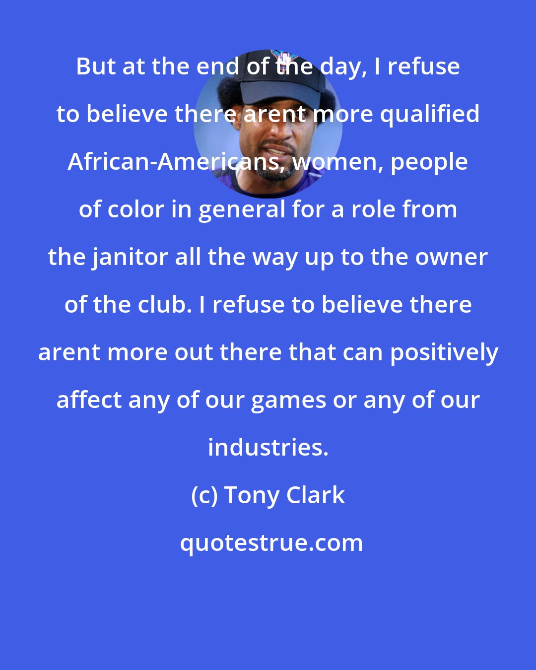 Tony Clark: But at the end of the day, I refuse to believe there arent more qualified African-Americans, women, people of color in general for a role from the janitor all the way up to the owner of the club. I refuse to believe there arent more out there that can positively affect any of our games or any of our industries.