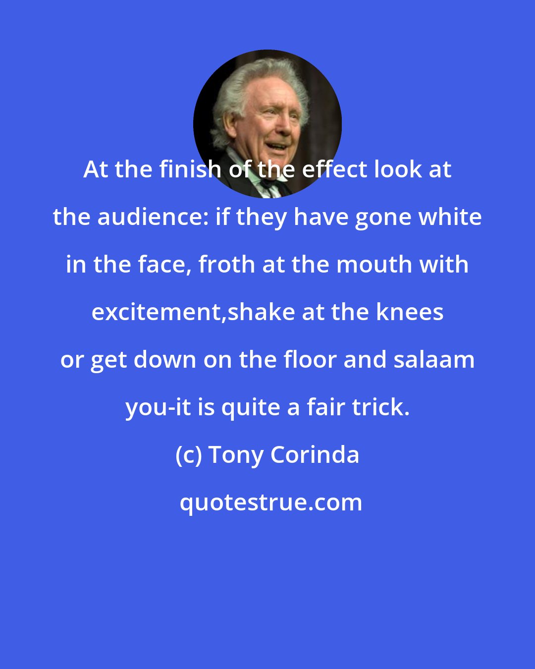 Tony Corinda: At the finish of the effect look at the audience: if they have gone white in the face, froth at the mouth with excitement,shake at the knees or get down on the floor and salaam you-it is quite a fair trick.