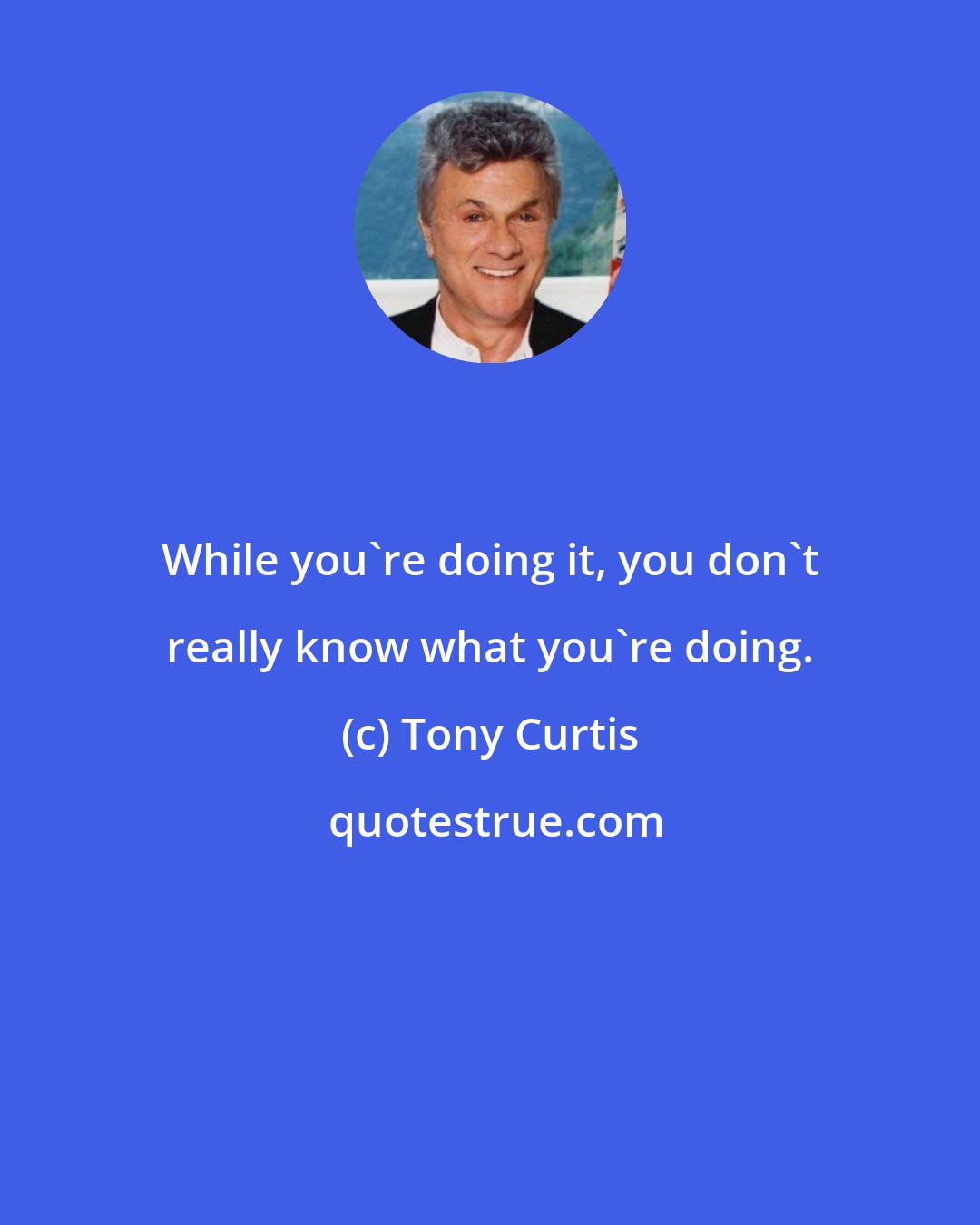 Tony Curtis: While you're doing it, you don't really know what you're doing.