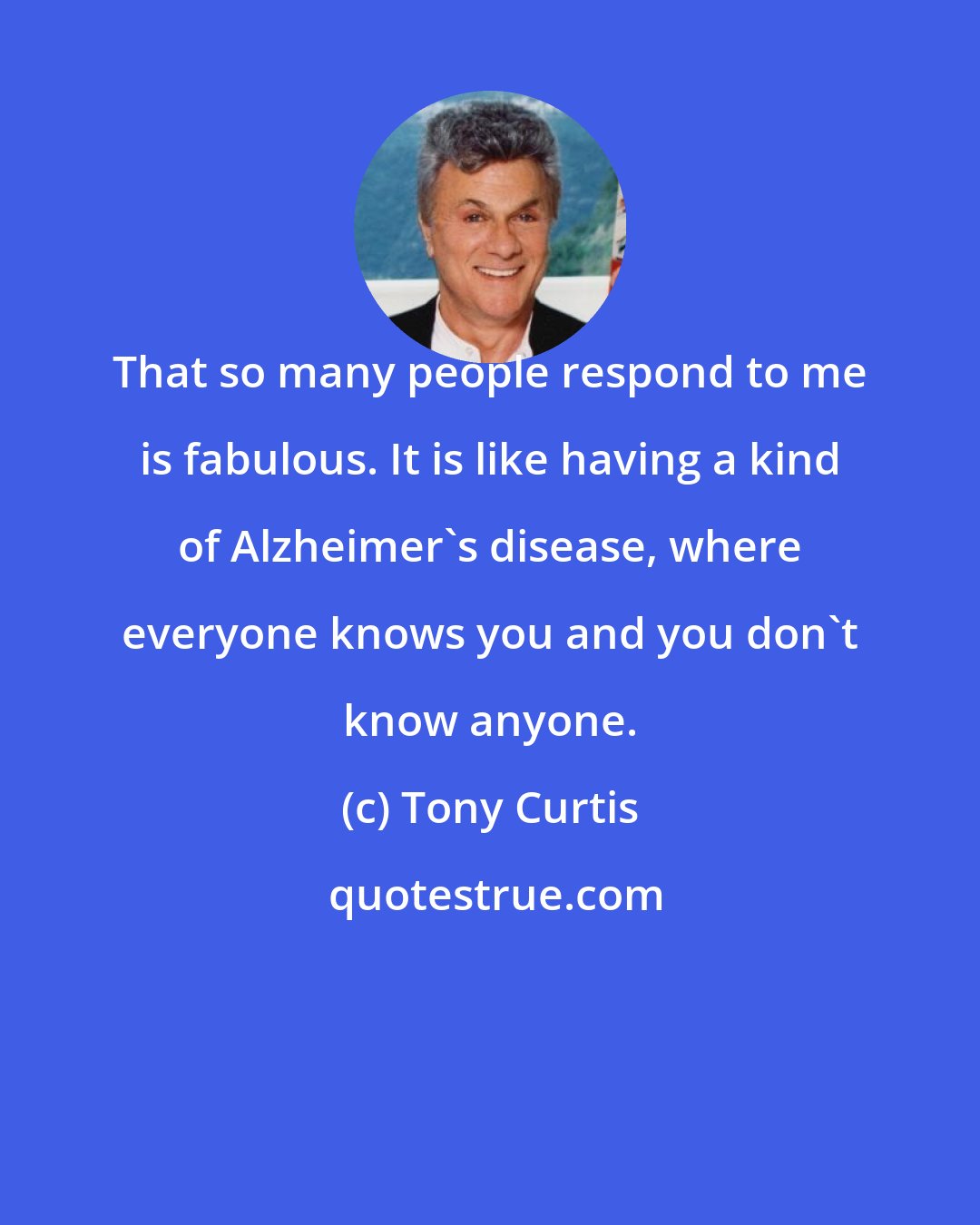 Tony Curtis: That so many people respond to me is fabulous. It is like having a kind of Alzheimer's disease, where everyone knows you and you don't know anyone.